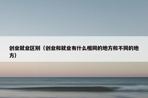 创业就业区别（创业和就业有什么相同的地方和不同的地方）