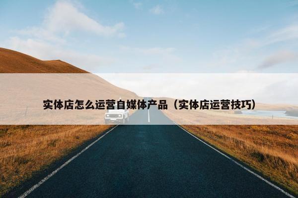 实体店怎么运营自媒体产品（实体店运营技巧）