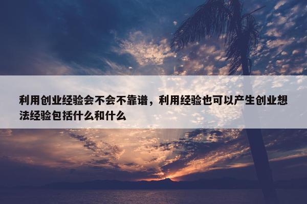 利用创业经验会不会不靠谱，利用经验也可以产生创业想法经验包括什么和什么