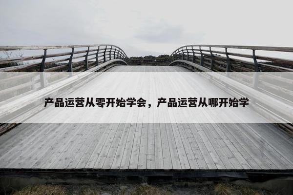 产品运营从零开始学会，产品运营从哪开始学