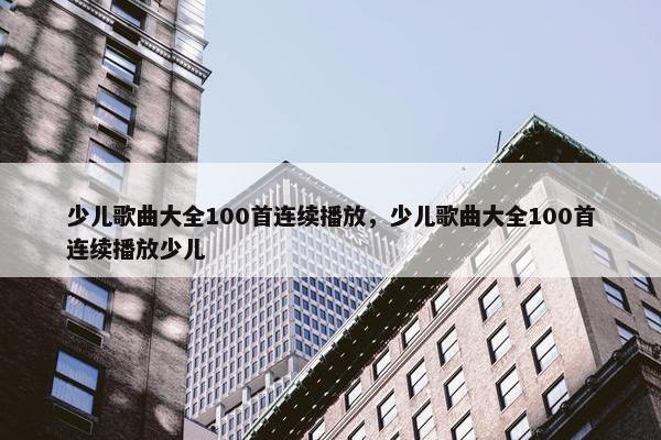 少儿歌曲大全100首连续播放，少儿歌曲大全100首连续播放少儿