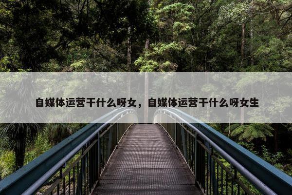 自媒体运营干什么呀女，自媒体运营干什么呀女生