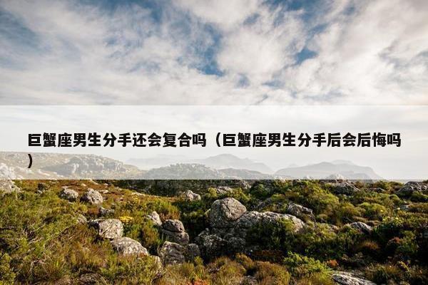 巨蟹座男生分手还会复合吗（巨蟹座男生分手后会后悔吗）