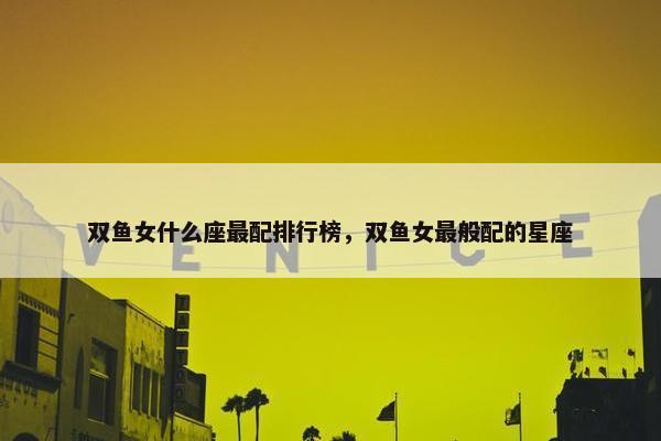 双鱼女什么座最配排行榜，双鱼女最般配的星座