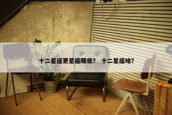 十二星座更星座哪些？ 十二星座啥？