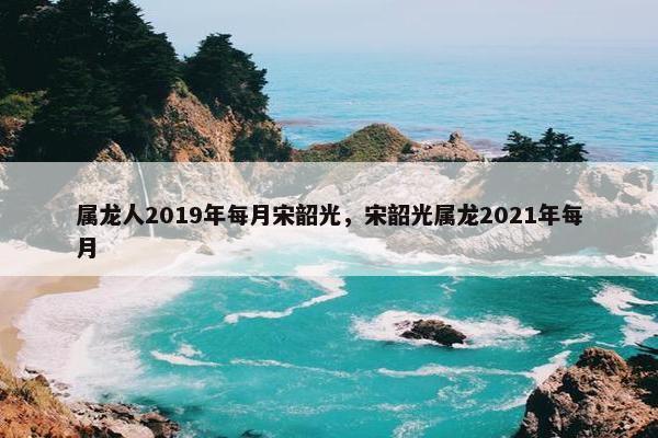 属龙人2019年每月宋韶光，宋韶光属龙2021年每月