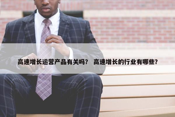 高速增长运营产品有关吗？ 高速增长的行业有哪些？