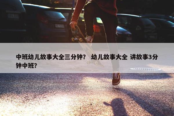 中班幼儿故事大全三分钟？ 幼儿故事大全 讲故事3分钟中班？