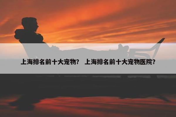 上海排名前十大宠物？ 上海排名前十大宠物医院？
