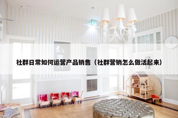 社群日常如何运营产品销售（社群营销怎么做活起来）