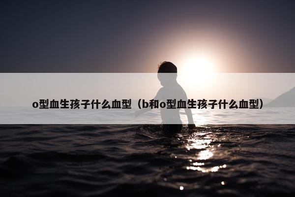 o型血生孩子什么血型（b和o型血生孩子什么血型）