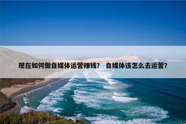 现在如何做自媒体运营赚钱？ 自媒体该怎么去运营？