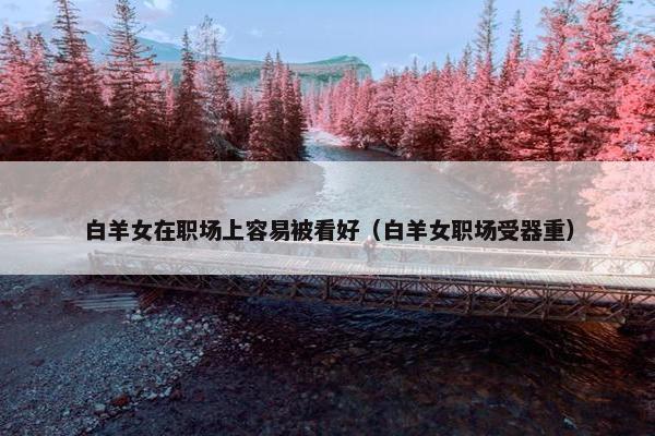 白羊女在职场上容易被看好（白羊女职场受器重）