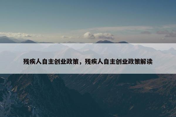 残疾人自主创业政策，残疾人自主创业政策解读