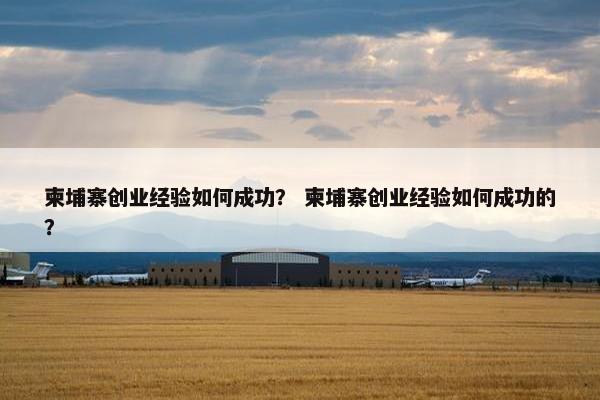 柬埔寨创业经验如何成功？ 柬埔寨创业经验如何成功的？
