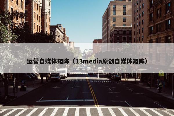 运营自媒体矩阵（13media原创自媒体矩阵）