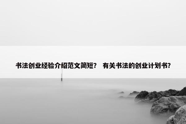书法创业经验介绍范文简短？ 有关书法的创业计划书？