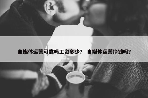 自媒体运营可靠吗工资多少？ 自媒体运营挣钱吗？
