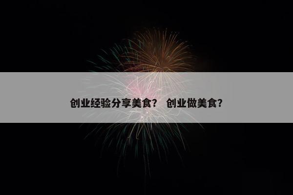 创业经验分享美食？ 创业做美食？