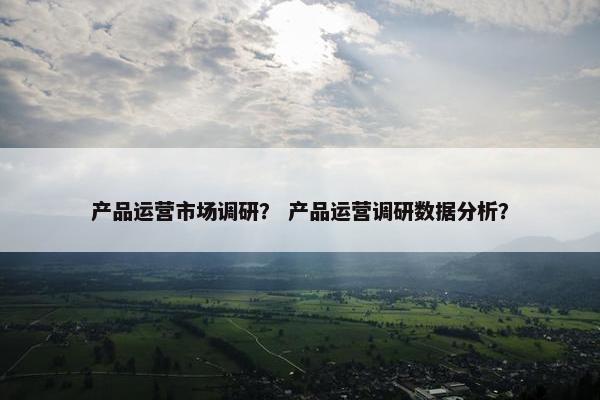 产品运营市场调研？ 产品运营调研数据分析？