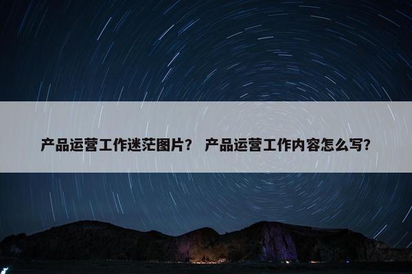 产品运营工作迷茫图片？ 产品运营工作内容怎么写？