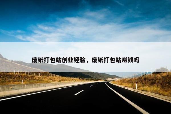 废纸打包站创业经验，废纸打包站赚钱吗