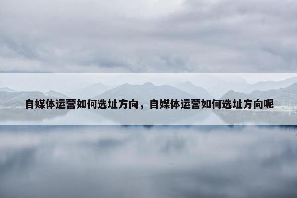 自媒体运营如何选址方向，自媒体运营如何选址方向呢