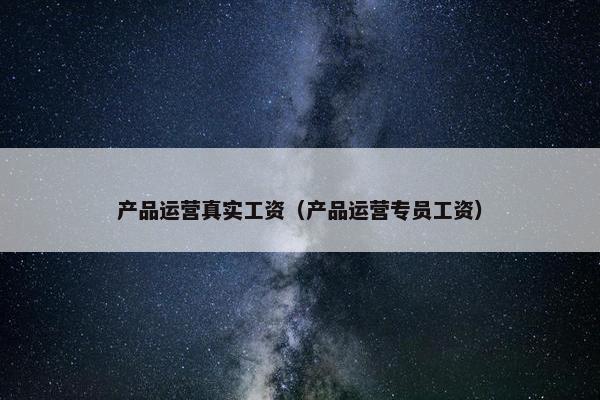 产品运营真实工资（产品运营专员工资）