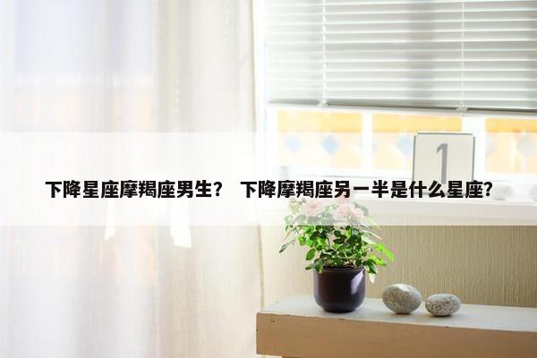 下降星座摩羯座男生？ 下降摩羯座另一半是什么星座？