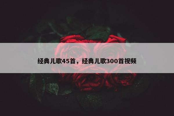 经典儿歌45首，经典儿歌300首视频