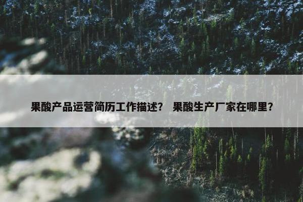 果酸产品运营简历工作描述？ 果酸生产厂家在哪里？