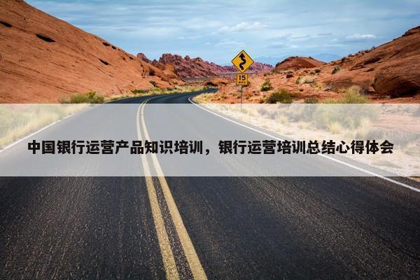 中国银行运营产品知识培训，银行运营培训总结心得体会