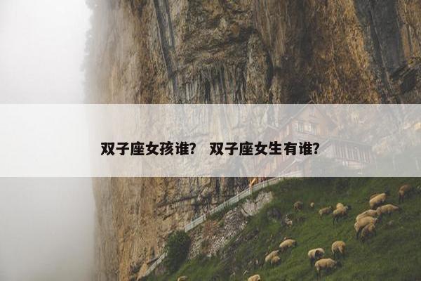 双子座女孩谁？ 双子座女生有谁？