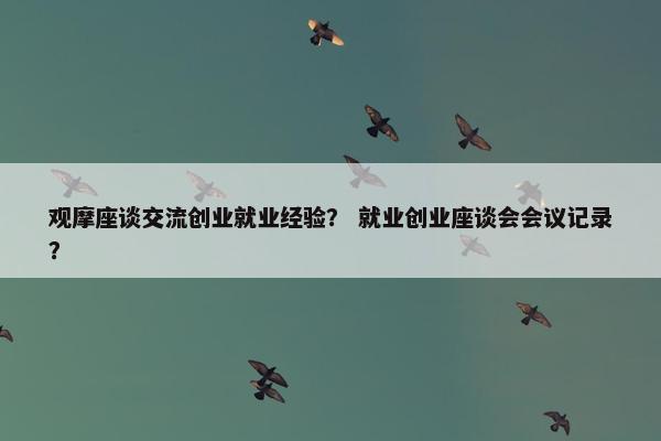 观摩座谈交流创业就业经验？ 就业创业座谈会会议记录？