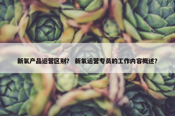 新氧产品运营区别？ 新氧运营专员的工作内容概述？