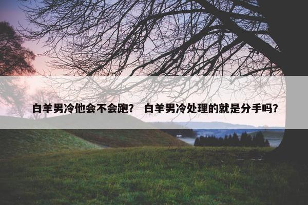 白羊男冷他会不会跑？ 白羊男冷处理的就是分手吗？