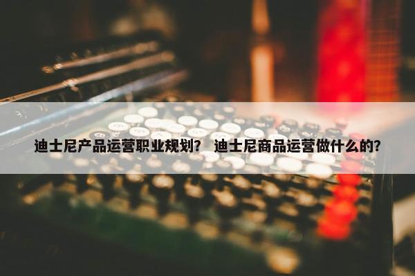 迪士尼产品运营职业规划？ 迪士尼商品运营做什么的？