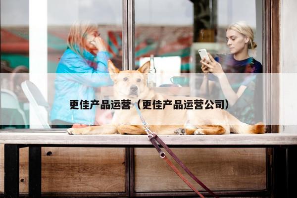 更佳产品运营（更佳产品运营公司）
