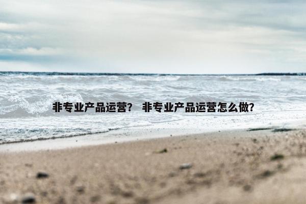 非专业产品运营？ 非专业产品运营怎么做？