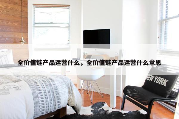 全价值链产品运营什么，全价值链产品运营什么意思