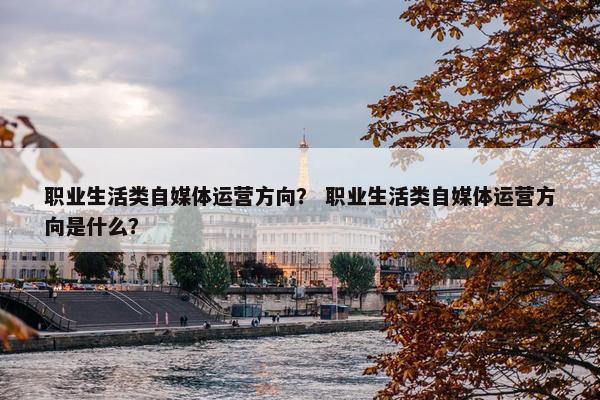 职业生活类自媒体运营方向？ 职业生活类自媒体运营方向是什么？