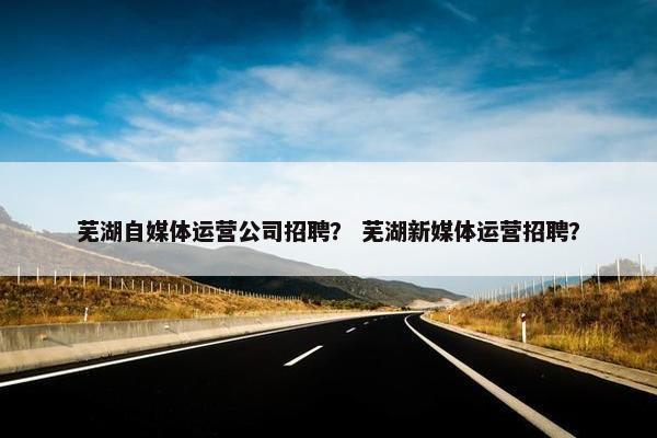 芜湖自媒体运营公司招聘？ 芜湖新媒体运营招聘？