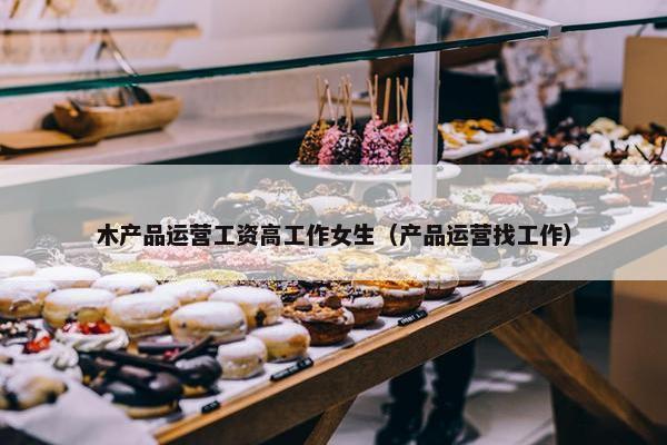 木产品运营工资高工作女生（产品运营找工作）