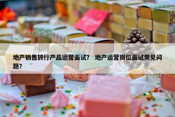 地产销售转行产品运营面试？ 地产运营岗位面试常见问题？