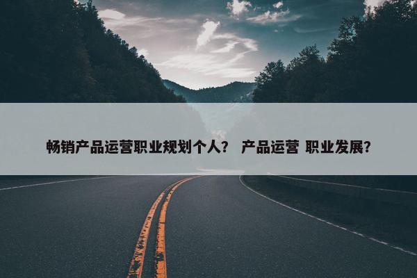 畅销产品运营职业规划个人？ 产品运营 职业发展？