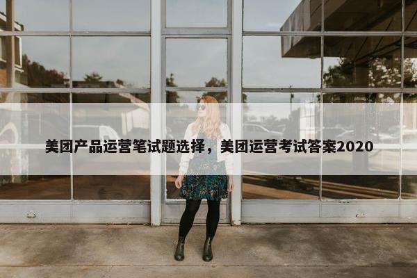 美团产品运营笔试题选择，美团运营考试答案2020