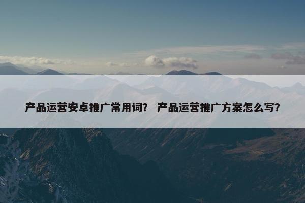 产品运营安卓推广常用词？ 产品运营推广方案怎么写？