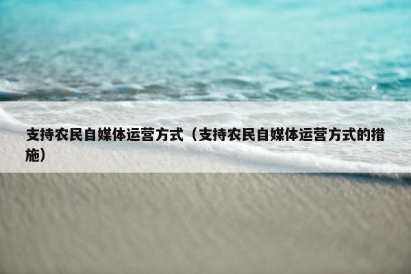 支持农民自媒体运营方式（支持农民自媒体运营方式的措施）