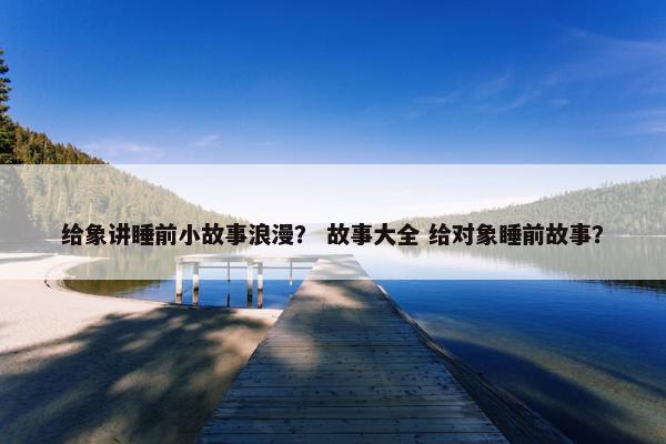 给象讲睡前小故事浪漫？ 故事大全 给对象睡前故事？