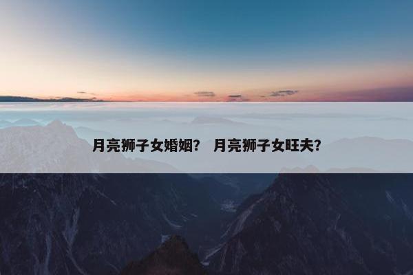 月亮狮子女婚姻？ 月亮狮子女旺夫？